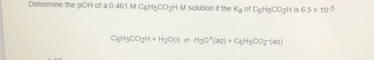 Determine the pOH of a 0.461 M C6H5CO2HM solution if the Ka of C6H5CO2H is 6.5 x 10-5
C6H5CO2H + H20(1)
H30*(aq) + C6H5CO2"(aq)
