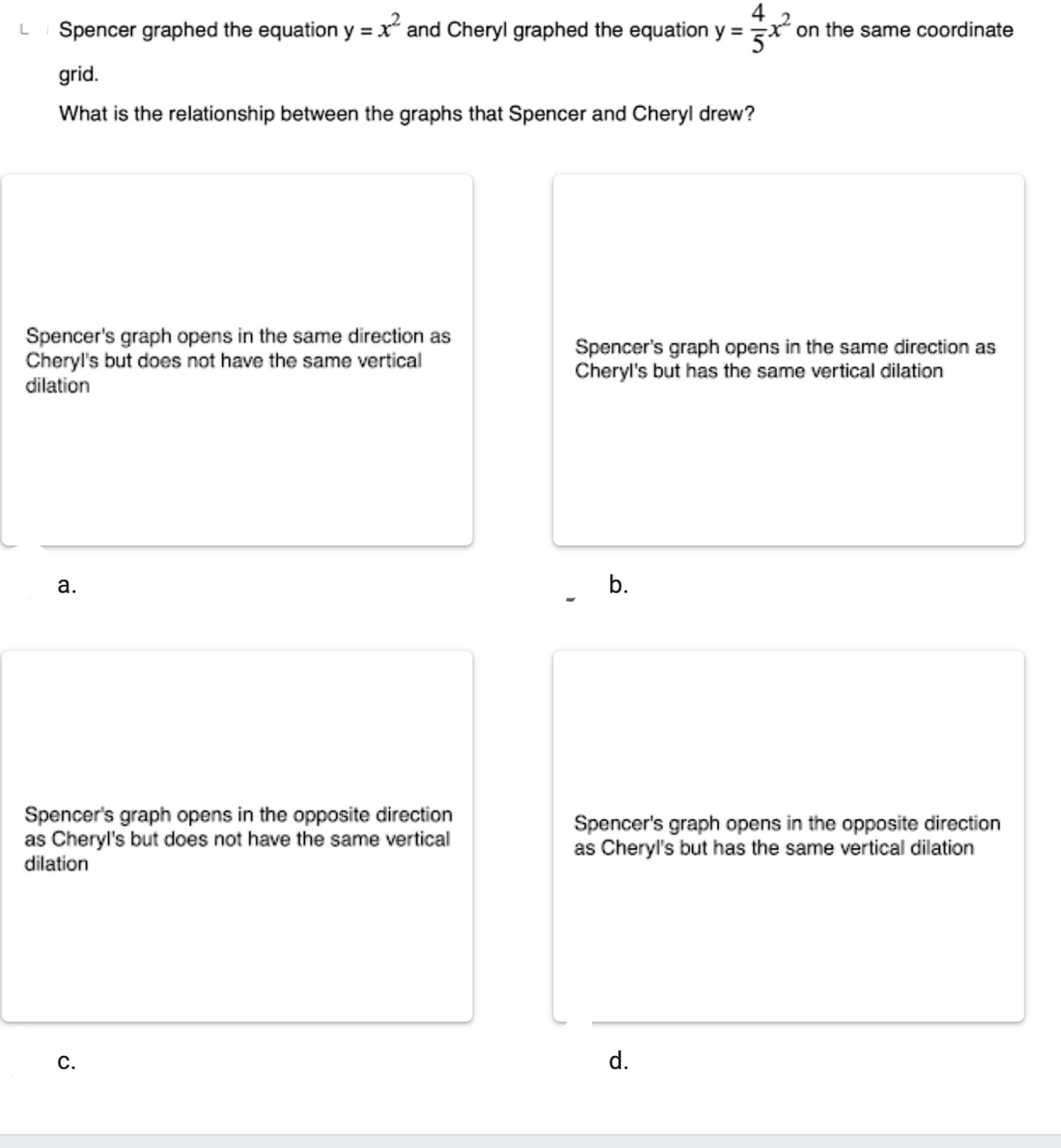4
Spencer graphed the equation y =x and Cheryl graphed the equation y = x on the same coordinate
grid.
What is the relationship between the graphs that Spencer and Cheryl drew?
Spencer's graph opens in the same direction as
Cheryl's but does not have the same vertical
dilation
Spencer's graph opens in the same direction as
Cheryl's but has the same vertical dilation
a.
b.
Spencer's graph opens in the opposite direction
as Cheryl's but does not have the same vertical
dilation
Spencer's graph opens in the opposite direction
as Cheryl's but has the same vertical dilation
С.
d.

