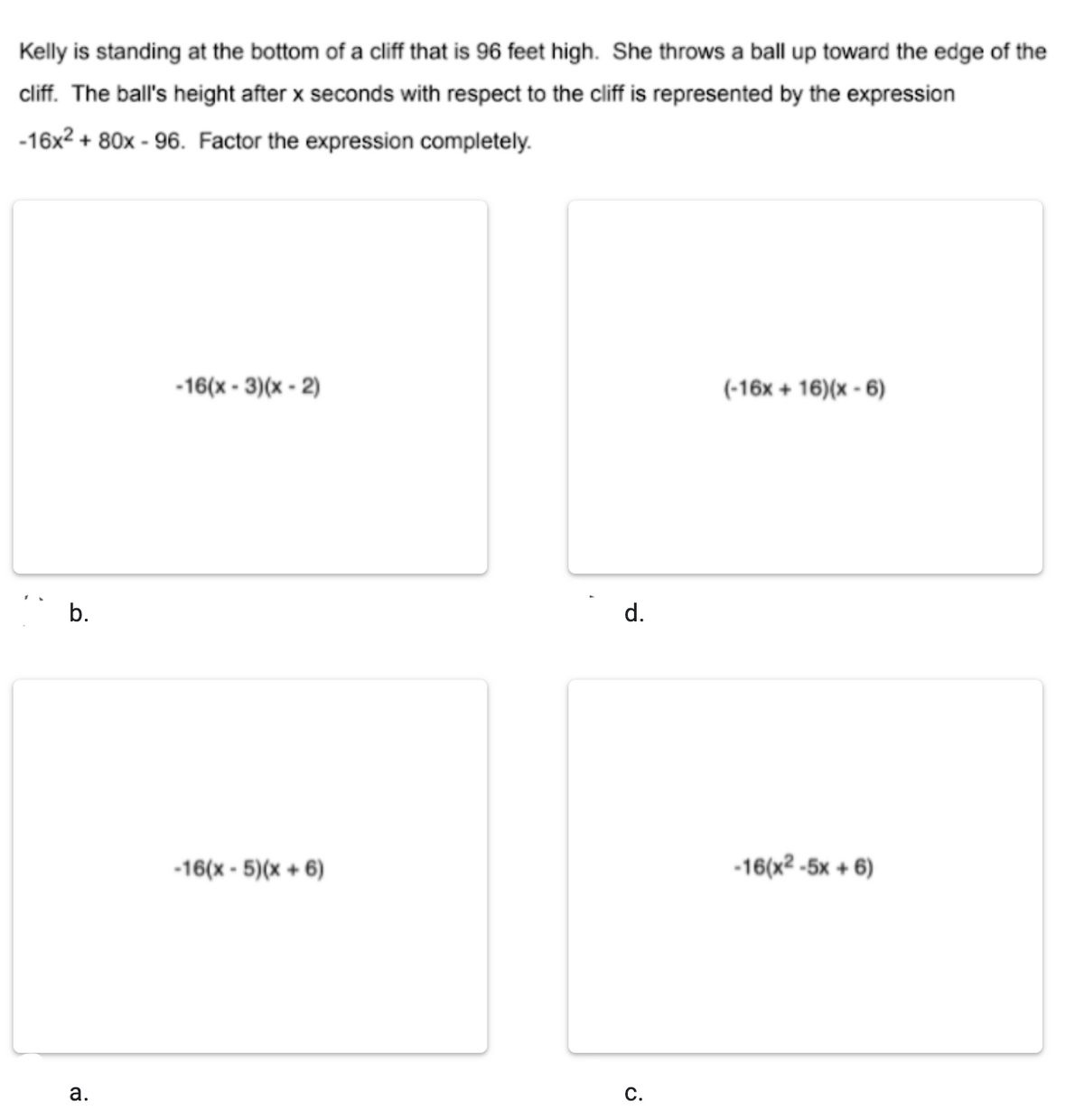 Kelly is standing at the bottom of a cliff that is 96 feet high. She throws a ball up toward the edge of the
cliff. The ball's height after x seconds with respect to the cliff is represented by the expression
-16x2 + 80x - 96. Factor the expression completely.
-16(x - 3)(x - 2)
(-16x + 16)(x - 6)
b.
d.
-16(x - 5)(x + 6)
-16(x² -5x + 6)
С.
a.
