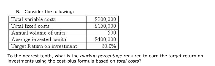 B. Consider the following:
Total variable costs
$200,000
Total fixed costs
$150,000
Annual volume of units
500
Average invested capital
$400,000
Target Return on investment
20.0%
To the nearest tenth, what is the markup percentage required to earn the target return on
investments using the cost-plus formula based on total costs?