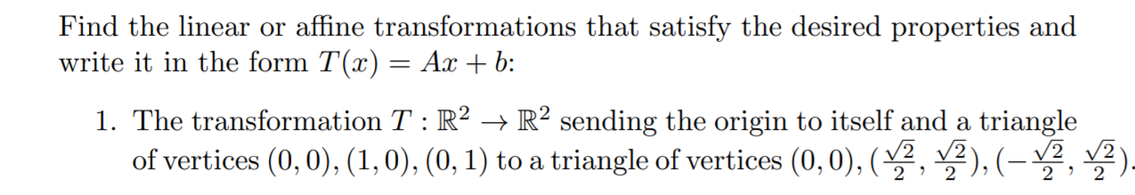 Find the linear or affine transformations that satisfy the desired properties and
write it in the form T(x) = Ax + b:
1. The transformation T : R? → R² sending the origin to itself and a triangle
of vertices (0,0), (1,0), (0, 1) to a triangle of vertices (0,0), (, ), (- , ).
2
2

