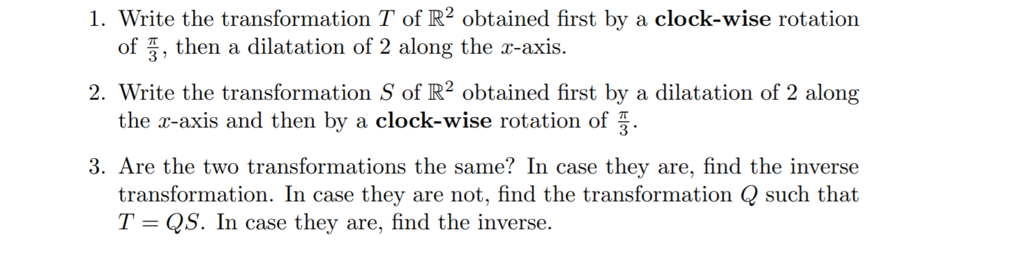 1. Write the transformation T of R? obtained first by a clock-wise rotation
of 5, then a dilatation of 2 along the x-axis.
2. Write the transformation S of R² obtained first by a dilatation of 2 along
the x-axis and then by a clock-wise rotation of .
3. Are the two transformations the same? In case they are, find the inverse
transformation. In case they are not, find the transformation Q such that
T = QS. In case they are, find the inverse.
