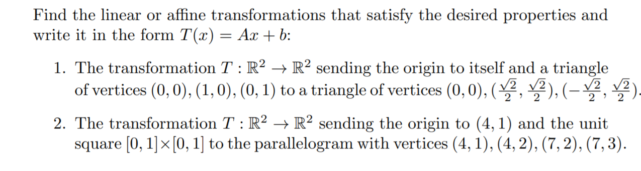 Find the linear or affine transformations that satisfy the desired properties and
write it in the form T(x) = Ax + b:
1. The transformation T : R? → R² sending the origin to itself and a triangle
of vertices (0, 0), (1,0), (0, 1) to a triangle of vertices (0, 0), (2, 2), (– 2, .
2 ' 2
