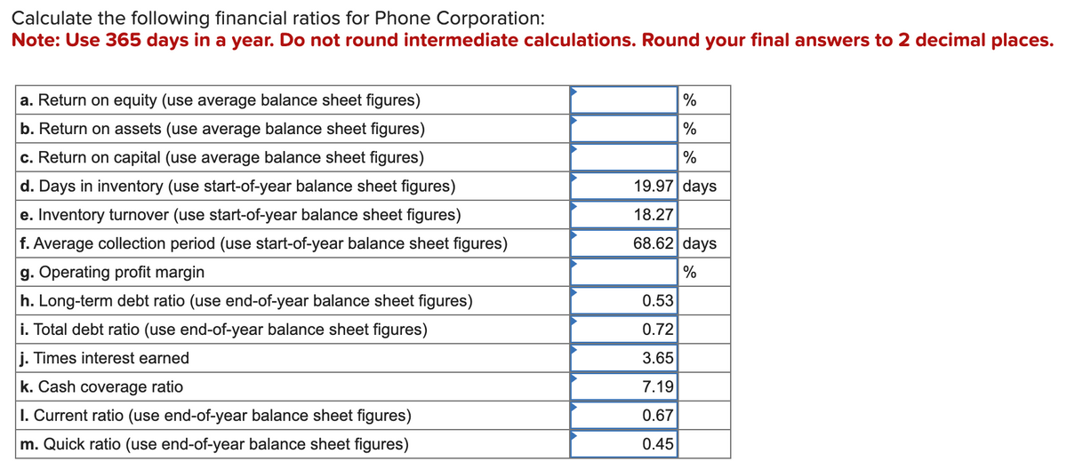 Calculate the following financial ratios for Phone Corporation:
Note: Use 365 days in a year. Do not round intermediate calculations. Round your final answers to 2 decimal places.
a. Return on equity (use average balance sheet figures)
b. Return on assets (use average balance sheet figures)
c. Return on capital (use average balance sheet figures)
d. Days in inventory (use start-of-year balance sheet figures)
e. Inventory turnover (use start-of-year balance sheet figures)
f. Average collection period (use start-of-year balance sheet figures)
g. Operating profit margin
h. Long-term debt ratio (use end-of-year balance sheet figures)
i. Total debt ratio (use end-of-year balance sheet figures)
j. Times interest earned
k. Cash coverage ratio
I. Current ratio (use end-of-year balance sheet figures)
m. Quick ratio (use end-of-year balance sheet figures)
%
%
%
19.97 days
18.27
68.62 days
%
0.53
0.72
3.65
7.19
0.67
0.45