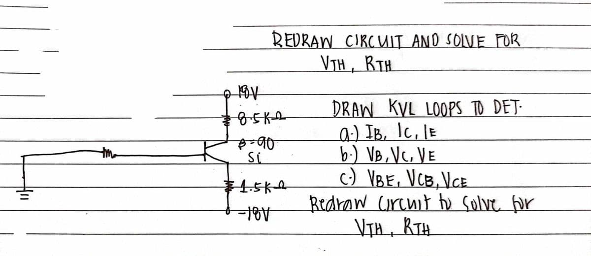 REDRAW CIRCUIT AND SOLVE FOR
VTH, BTH
• 18V
DRAW KVL LOOPS TO DET.
8.5K-2
a.) IB, 1C, IE
B=90
Si
b.) VB, VC, VE
1.5KQ
C) VBE, VCB, VCE
-18V
Redraw Circuit to solve for
VTH, RTH