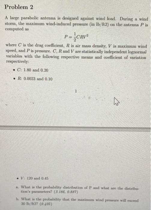 Problem 2
A large parabolic antenna is designed against wind load. During a wind
storm, the maximum wind-induced pressure (in lb/ft2) on the antenna Pis
computed as
P=CRV²
where C is the drag coefficient, R is air mass density, V is maximum wind
speed, and P is pressure. C, R and V are statistically independent lognormal
variables with the following respective means and coefficient of variation
respectively:
C: 1.80 and 0.20
R: 0.0023 and 0.10
V: 120 and 0.45
a. What is the probability distribution of P and what are the distribu-
tion's parameters? (3.186, 0.887)
b. What is the probability that the maximum wind pressure will exceed
30 lb/ft2? (0.405)