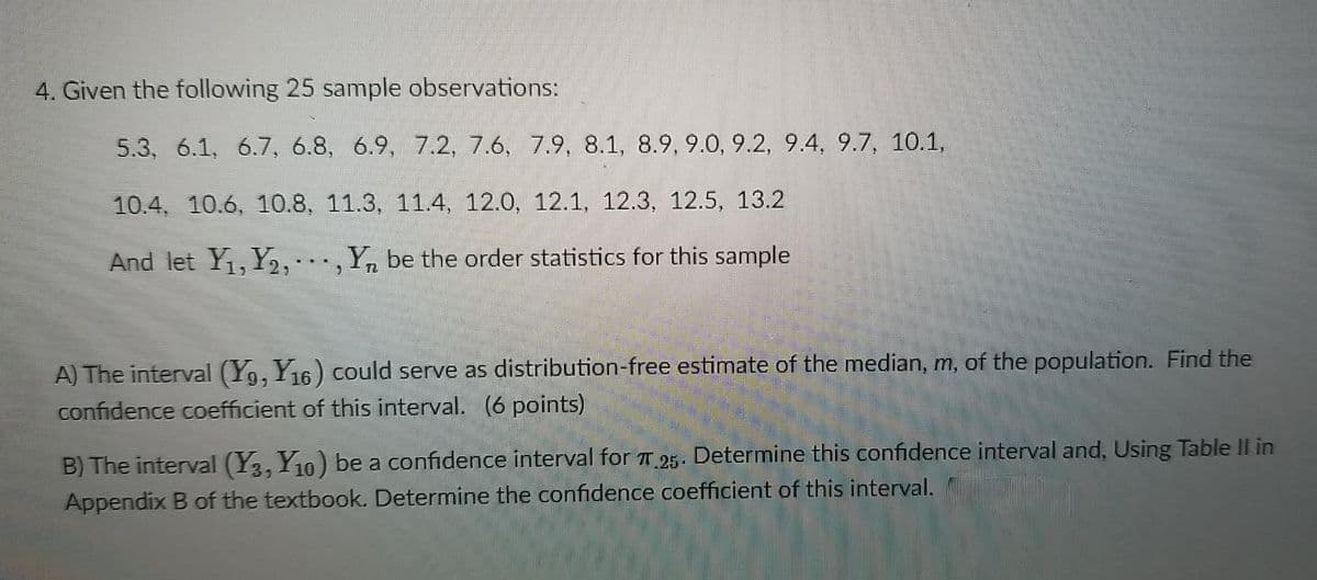 4. Given the following 25 sample observations:
5.3, 6.1, 6.7, 6.8, 6.9, 7.2, 7.6, 7.9, 8.1, 8.9, 9.0, 9.2, 9.4, 9.7, 10.1,
10.4, 10.6, 10.8, 11.3, 11.4, 12.0, 12.1, 12.3, 12.5, 13.2
And let Y₁, Y2,, Y be the order statistics for this sample
A) The interval (Y9, Y16) could serve as distribution-free estimate of the median, m, of the population. Find the
confidence coefficient of this interval. (6 points)
B) The interval (Y3, Y10) be a confidence interval for π 25. Determine this confidence interval and, Using Table II in
Appendix B of the textbook. Determine the confidence coefficient of this interval.