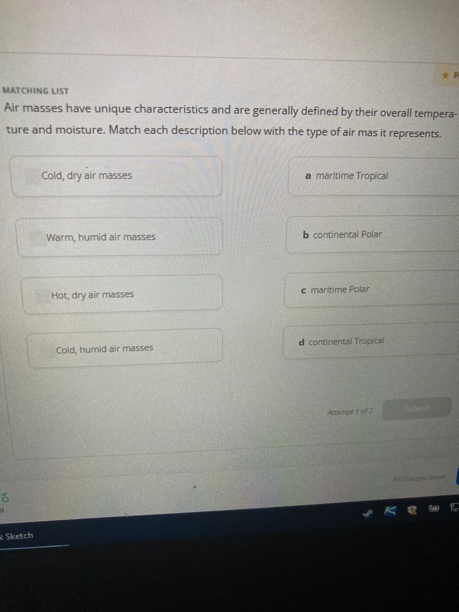 MATCHING LIST
Air masses have unique characteristics and are generally defined by their overall tempera-
ture and moisture. Match each description below with the type of air mas it represents.
Sketch
Cold, dry air masses
Warm, humid air masses
Hot, dry air masses
Cold, humid air masses
a maritime Tropical
b continental Polar
c maritime Polar
d continental Tropical
Attempt 1 of 2
Submit
P
All Changes Saved
7