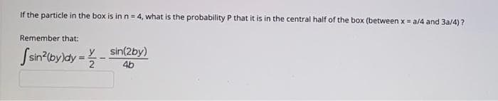 If the particle in the box is in n = 4, what is the probability P that it is in the central half of the box (between x = a/4 and 3a/4)?
Remember that:
Ssn'byldy = -
y sin(2by)
4b

