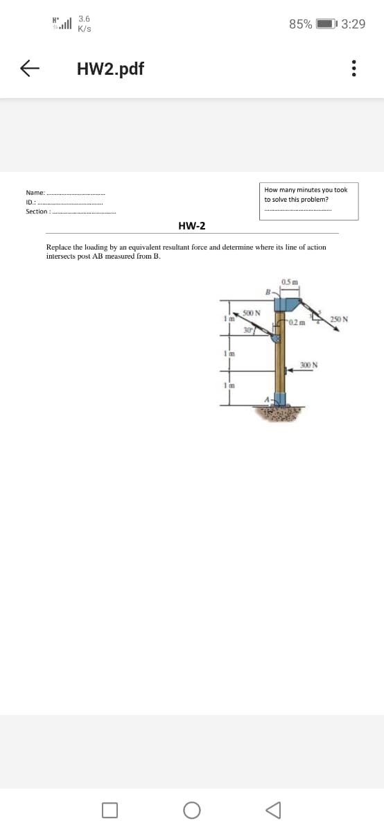 3.6
85%
D 3:29
K/s
HW2.pdf
How many minutes you took
Name:
to solve this problem?
ID.
Section
HW-2
Replace the loading by an equivalent resultant force and determine where its line of action
intersects post AB meusured from B.
0.5 m
500 N
t02 m
250 N
30
1m
300 N
