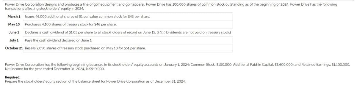 Power Drive Corporation designs and produces a line of golf equipment and golf apparel. Power Drive has 100,000 shares of common stock outstanding as of the beginning of 2024. Power Drive has the following
transactions affecting stockholders' equity in 2024.
March 1
Issues 46,000 additional shares of S1 par value common stock for $43 per share.
May 10
Purchases 4,100 shares of treasury stock for $46 per share.
June 1
Declares a cash dividend of $1.05 per share to all stockholders of record on June 15. (Hint: Dividends are not paid on treasury stock.)
July 1
Pays the cash dividend declared on June 1.
October 21 Resells 2,050 shares of treasury stock purchased on May 10 for $51 per share.
Power Drive Corporation has the following beginning balances in its stockholders' equity accounts on January 1, 2024: Common Stock, $100,000; Additional Paid-in Capital, $3,600,000; and Retained Earnings, $1,100,000.
Net income for the year ended December 31, 2024, is $510,000.
Required:
Prepare the stockholders' equity section of the balance sheet for Power Drive Corporation as of December 31, 2024.