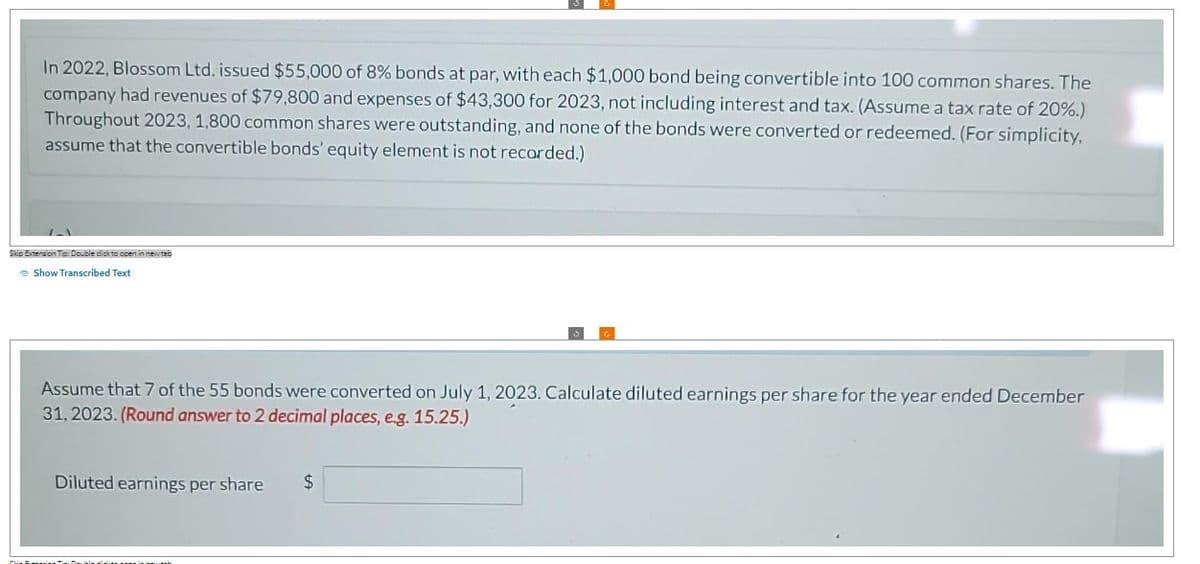 In 2022, Blossom Ltd. issued $55,000 of 8% bonds at par, with each $1,000 bond being convertible into 100 common shares. The
company had revenues of $79,800 and expenses of $43,300 for 2023, not including interest and tax. (Assume a tax rate of 20%.)
Throughout 2023, 1,800 common shares were outstanding, and none of the bonds were converted or redeemed. (For simplicity,
assume that the convertible bonds' equity element is not recorded.)
1-1
Skip Extension Tip: Double dick to open in new tab
Show Transcribed Text
Assume that 7 of the 55 bonds were converted on July 1, 2023. Calculate diluted earnings per share for the year ended December
31, 2023. (Round answer to 2 decimal places, e.g. 15.25.)
Diluted earnings per share $