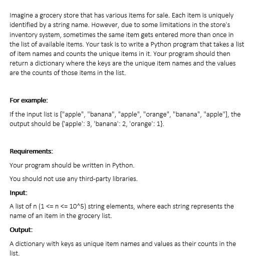 Imagine a grocery store that has various items for sale. Each item is uniquely
identified by a string name. However, due to some limitations in the store's
inventory system, sometimes the same item gets entered more than once in
the list of available items. Your task is to write a Python program that takes a list
of item names and counts the unique items in it. Your program should then
return a dictionary where the keys are the unique item names and the values
are the counts of those items in the list.
For
example:
If the input list is ["apple", "banana", "apple", "orange", "banana", "apple"], the
output should be {'apple': 3, 'banana': 2, 'orange': 1}.
Requirements:
Your program should be written in Python.
You should not use any third-party libraries.
Input:
A list of n (1 <= n <= 10^5) string elements, where each string represents the
name of an item in the grocery list.
Output:
A dictionary with keys as unique item names and values as their counts in the
list.