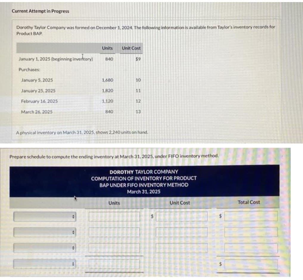 Current Attempt in Progress
Dorothy Taylor Company was formed on December 1, 2024. The following information is available from Taylor's inventory records for
Product BAP.
January 1, 2025 (beginning invertory)
Purchases:
January 5, 2025
January 25, 2025
February 16, 2025
March 26, 2025
Units
840
#
1,680
1.820
1.120
840
Unit Cost
$9
10
Units
11
12
A physical inventory on March 31, 2025, shows 2,240 units on hand.
13
Prepare schedule to compute the ending inventory at March 31, 2025, under FIFO inventory method.
DOROTHY TAYLOR COMPANY
COMPUTATION OF INVENTORY FOR PRODUCT
BAP UNDER FIFO INVENTORY METHOD
March 31, 2025
$
Unit Cost
Total Cost