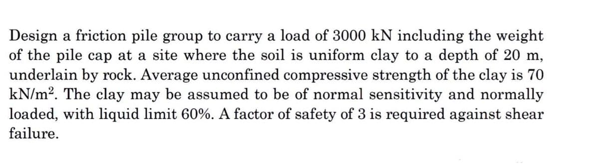 Design a friction pile group to carry a load of 3000 kN including the weight
of the pile cap at a site where the soil is uniform clay to a depth of 20 m,
underlain by rock. Average unconfined compressive strength of the clay is 70
kN/m². The clay may be assumed to be of normal sensitivity and normally
loaded, with liquid limit 60%. A factor of safety of 3 is required against shear
failure.