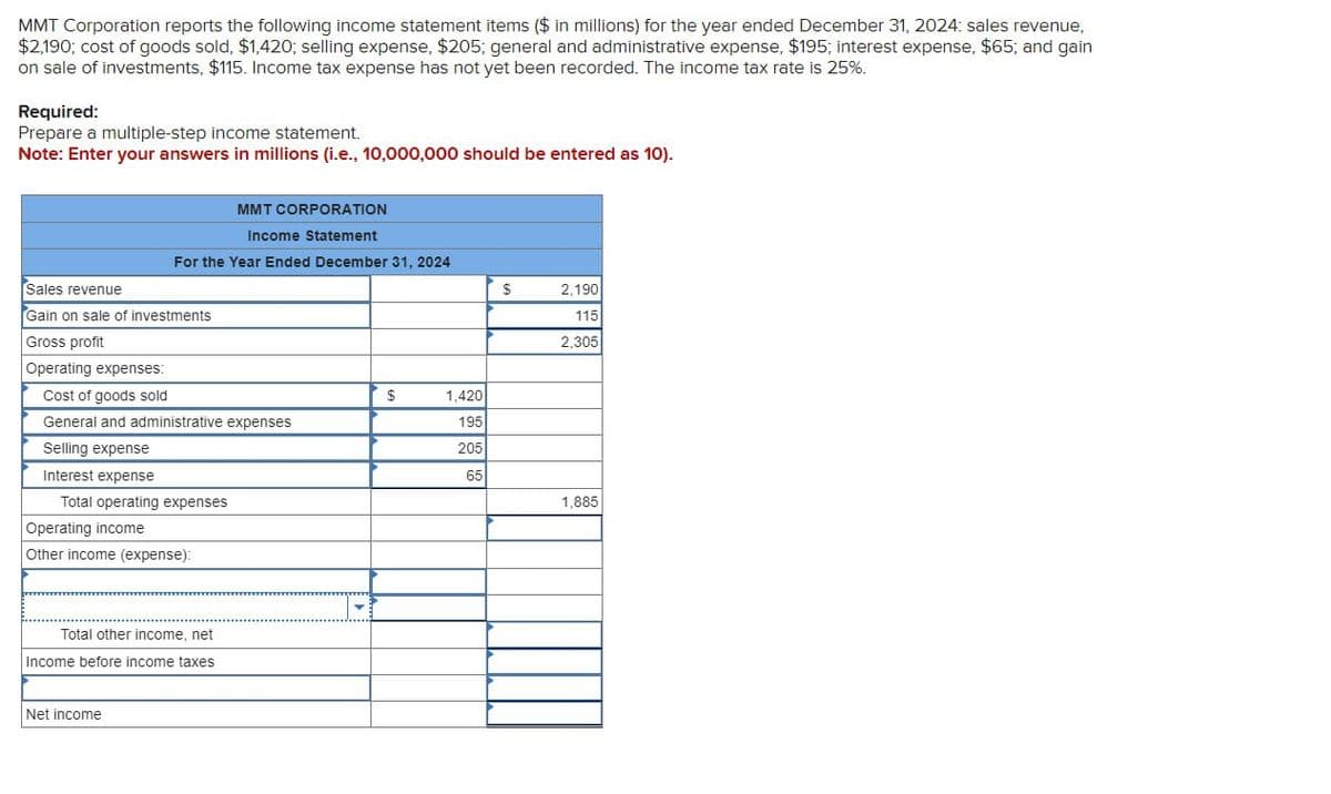 MMT Corporation reports the following income statement items ($ in millions) for the year ended December 31, 2024: sales revenue,
$2,190; cost of goods sold, $1,420; selling expense, $205; general and administrative expense, $195; interest expense, $65; and gain
on sale of investments, $115. Income tax expense has not yet been recorded. The income tax rate is 25%.
Required:
Prepare a multiple-step income statement.
Note: Enter your answers in millions (i.e., 10,000,000 should be entered as 10).
MMT CORPORATION
Income Statement
For the Year Ended December 31, 2024
Sales revenue
Gain on sale of investments
Gross profit
Operating expenses:
Cost of goods sold
General and administrative expenses
Selling expense
Interest expense
Total operating expenses
Operating income
Other income (expense):
Total other income, net
Income before income taxes
Net income
$
1,420
195
205
65
$
2,190
115
2,305
1,885