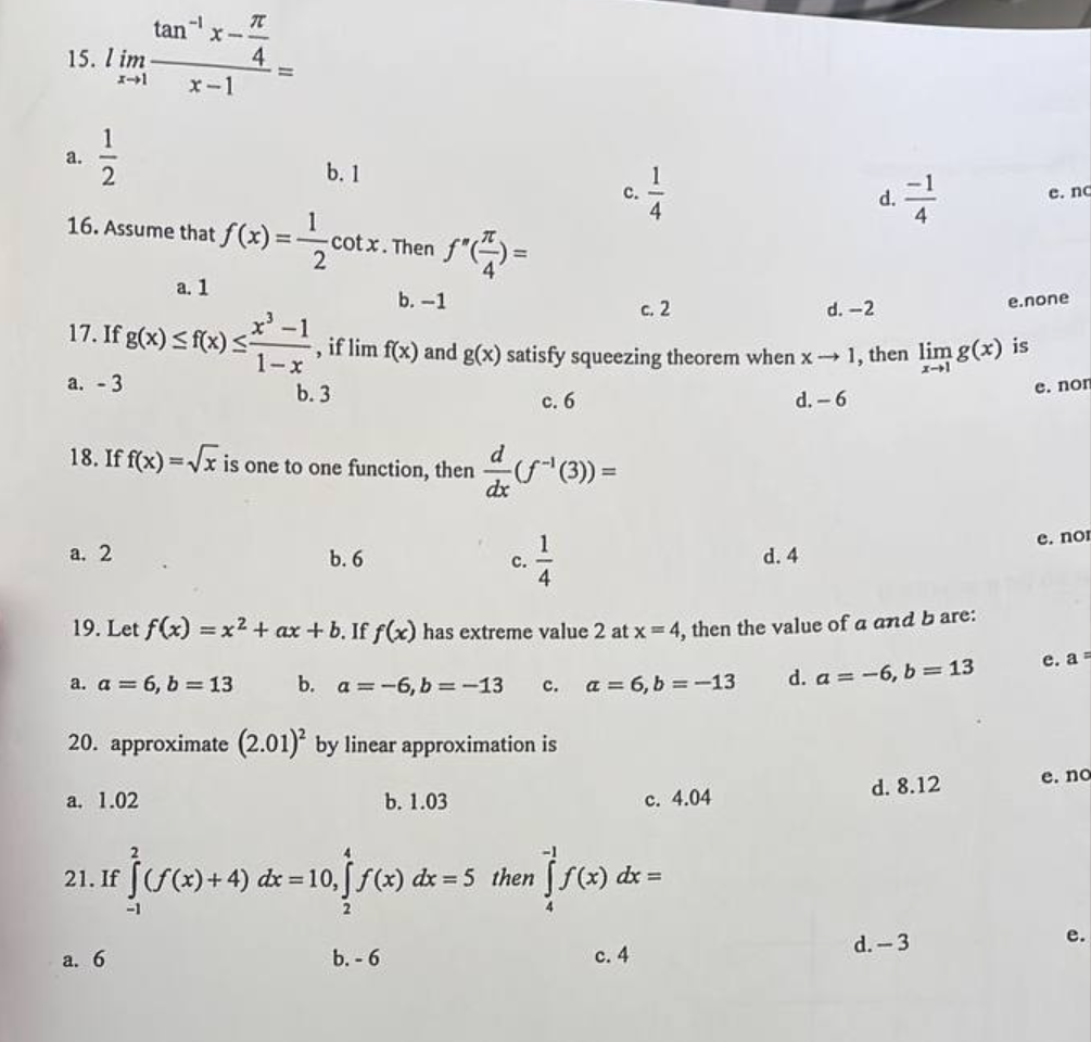 15. l im
x-1
a.
1
2
tan
a. 2
-1
16. Assume that f(x) =
a. 1
17. If g(x) ≤ f(x) ≤
a. - 3
x-1
a. 1.02
T
4
a. 6
1
b. 1
-1
1-x
- cotx. Then
2
d
18. If f(x)=√x is one to one function, then
1*4)=
b. -1
d. -2
>
if lim f(x) and g(x) satisfy squeezing theorem when x→ 1, then lim g(x) is
b. 3
e. non
c. 6
d. -6
b. 6
b. - 6
-(ƒ~¹ (3)) =
b. 1.03
dx
C.
19. Let f(x) = x² + ax + b. If f(x) has extreme value 2 at x = 4, then the value of a and b are:
a. a = 6, b= 13
b. a = -6, b = -13
d. a = -6, b=13
20. approximate (2.01)² by linear approximation is
C.
c. 2
a = 6, b = -13
21. If
If ƒ‹ƒ(x) + 4) dx = 10, †ƒ(x) dx = 5 then f(x) dx =
-1
c. 4
c. 4.04
d.
d. 4
d. 8.12
e. nc
d.-3
e.none
e. nor
e. a
e. no
e.