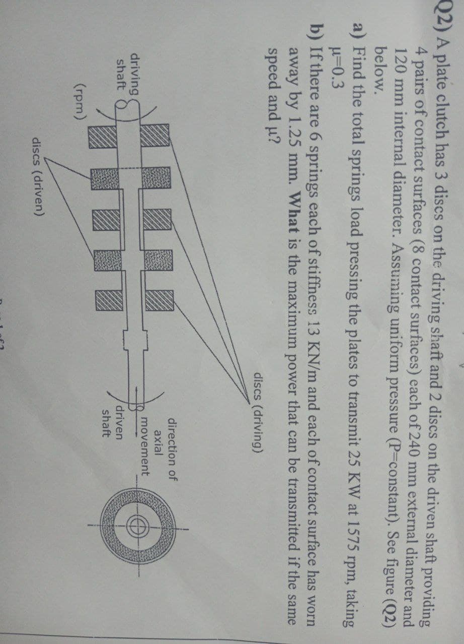 Q2) A plate clutch has 3 discs on the driving shaft and 2 discs on the driven shaft providing
4 pairs of contact surfaces (8 contact surfaces) each of 240 mm external diameter and
120 mm internal diameter. Assuming uniform pressure (P=constant). See figure (Q2)
below.
a) Find the total springs load pressing the plates to transmit 25 KW at 1575 rpm, taking
μ=0.3
b) If there are 6 springs each of stiffness 13 KN/m and each of contact surface has worn
away by 1.25 mm. What is the maximum power that can be transmitted if the same
speed and u?
driving
shaft
(rpm)
H
discs (driven)
discs (driving)
direction of
axial
movement
driven
shaft