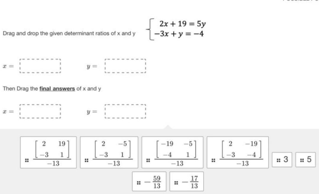 Drag and drop the given determinant ratios of x and y
r=
Then Drag the final answers of x and y
r=
2 19
y =
-3 1
.... . . لينا لنا.
-13
y =
::
2 -5
-3 1
-13
2x + 19 = 5y
-3x + y = -4
::-
-
59
13
-19
-5
-4 1
-13
!!
-
73
17
13
2
-3
-19
-4
-13