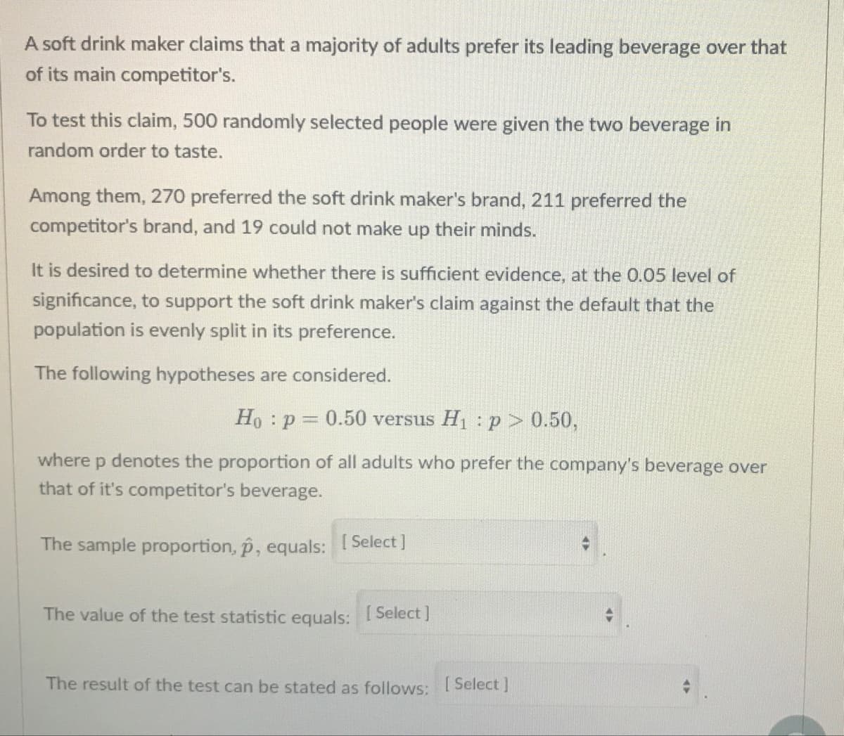 A soft drink maker claims that a majority of adults prefer its leading beverage over that
of its main competitor's.
To test this claim, 500 randomly selected people were given the two beverage in
random order to taste.
Among them, 270 preferred the soft drink maker's brand, 211 preferred the
competitor's brand, and 19 could not make up their minds.
It is desired to determine whether there is sufficient evidence, at the 0.05 level of
significance, to support the soft drink maker's claim against the default that the
population is evenly split in its preference.
The following hypotheses are considered.
Ho : p 0.50 versus H1 : p > 0.50,
where p denotes the proportion of all adults who prefer the company's beverage over
that of it's competitor's beverage.
The sample proportion, p, equals: Select]
The value of the test statistic equals: Select]
The result of the test can be stated as follows: 1 Select ]
