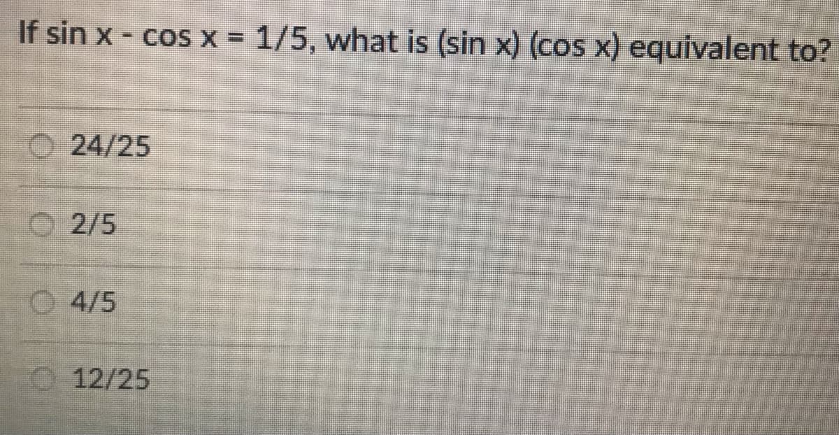 If sin x - cos x = 1/5, what is (sin x) (cos x) equivalent to?
24/25
2/5
4/5
12/25
