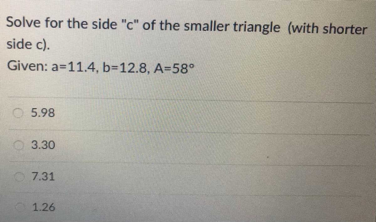 Solve for the side "c" of the smaller triangle (with shorter
side c).
Given: a-11.4, b-12.8, A-58°
5.98
3.30
C7.31
1.26
