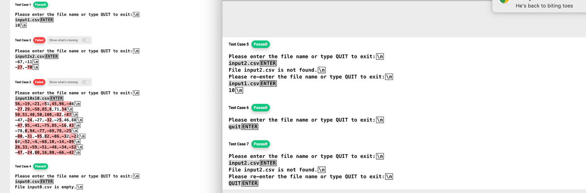 Test Case 1
Passed!
Please enter the file name or type QUIT to exit: \n
input1.csv ENTER
10\n
Test Case 2 Failed Show what's missing
Please enter the file name or type QUIT to exit: \n
input2x2.csv ENTER
-67,-11\n
-27,-70\n
Test Case 3 Failed Show what's missing
Please enter the file name or type QUIT to exit: \n
input10x10.csv ENTER
56, 19, 21,-51, 45, 96,-46\n
-27, 29, -58,85,8, 71,34\n
50,51,40,50, 100,-82,-87 \n
-47,-24,-27,-32,-25, 46, 88 \n
-47,95,-41, -75, 85,-16,43 \n
-78,0,94,-77,-69, 78,-25 \n
-80,-31,-95, 82,-86,-32,-22 \n
68,-52,-4,-68, 10, 14, -89\n
26,33, -59,-51,-48,-34,-52 \n
-47,-24,80, 16, 80,-66,-42\n
Test Case 4 Passed!
Please enter the file name or type QUIT to exit: \n
inputo.csv ENTER
File inputo.csv is empty.\n
Test Case 5 Passed!
Please enter the file name or type QUIT to exit: \n
input2.csv ENTER
File input2.csv is not found.\n
Please re-enter the file name or type QUIT to exit: \n
input1.csv ENTER
10\n
Test Case 6 Passed!
Please enter the file name or type QUIT to exit: \n
quit ENTER
Test Case 7 Passed!
Please enter the file name or type QUIT to exit: \n
input2.csv ENTER
File input2.csv is not found.\n
Please re-enter the file name or type QUIT to exit: \n
QUIT ENTER
He's back to biting toes