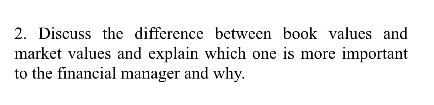 2. Discuss the difference between book values and
market values and explain which one is more important
to the financial manager and why.

