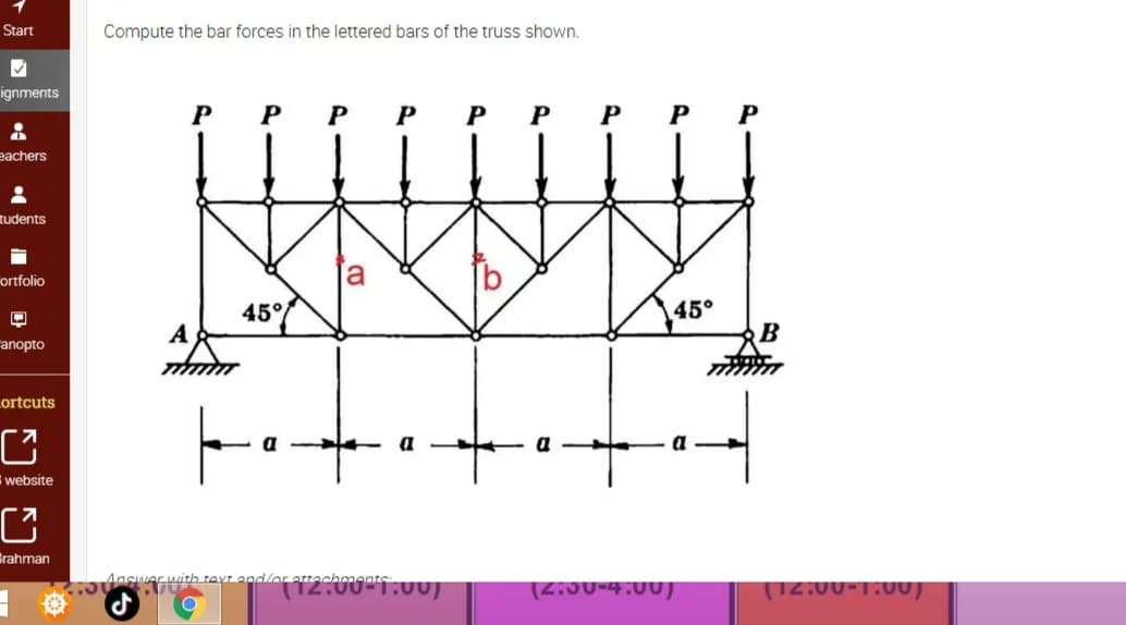 Start
Compute the bar forces in the lettered bars of the truss shown.
ignments
P
P
P
P
P
eachers
tudents
ortfolio
45°/
45°
A
B
anopto
Lortcuts
website
Grahman
Aith text and/or atte
(2iJ0-4:00)
T12:00-1.00)
