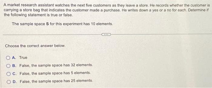 A market research assistant watches the next five customers as they leave a store. He records whether the customer is
carrying a store bag that indicates the customer made a purchase. He writes down a yes or a no for each. Determine if
the following statement is true or false.
The sample space S for this experiment has 10 elements.
Choose the correct answer below.
OA. True
B. False, the sample space has 32 elements..
C. False, the sample space has 5 elements.
D. False, the sample space has 25 elements..
CO