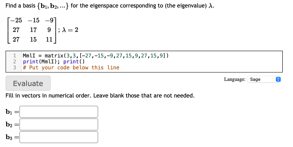 Find a basis {b₁,b2, ...} for the eigenspace corresponding to (the eigenvalue) X.
-25 -15 -91
27
17
9
27
15
11
; λ = 2
MmlI = matrix (3,3, [-27, -15,-9, 27,15,9,27,15,9])
print (MmlI); print()
2
3 #Put your code below this line
Evaluate
Fill in vectors in numerical order. Leave blank those that are not needed.
b₁
b2
b3
Language: Sage
ŵ