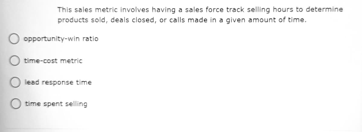 This sales metric involves having a sales force track selling hours to determine
products sold, deals closed, or calls made in a given amount of time.
opportunity-win ratio
time-cost metric
lead response time
time spent selling
