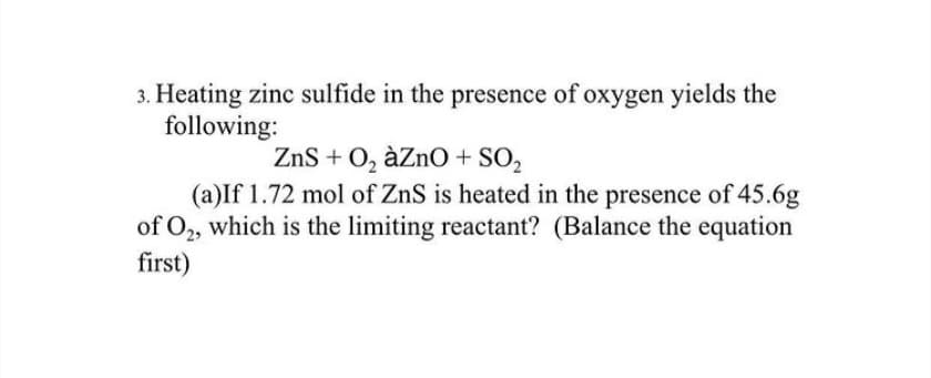 3. Heating zinc sulfide in the presence of oxygen yields the
following:
ZnS + 0, àZnO + SO2
(a)If 1.72 mol of ZnS is heated in the presence of 45.6g
of O2, which is the limiting reactant? (Balance the equation
first)
