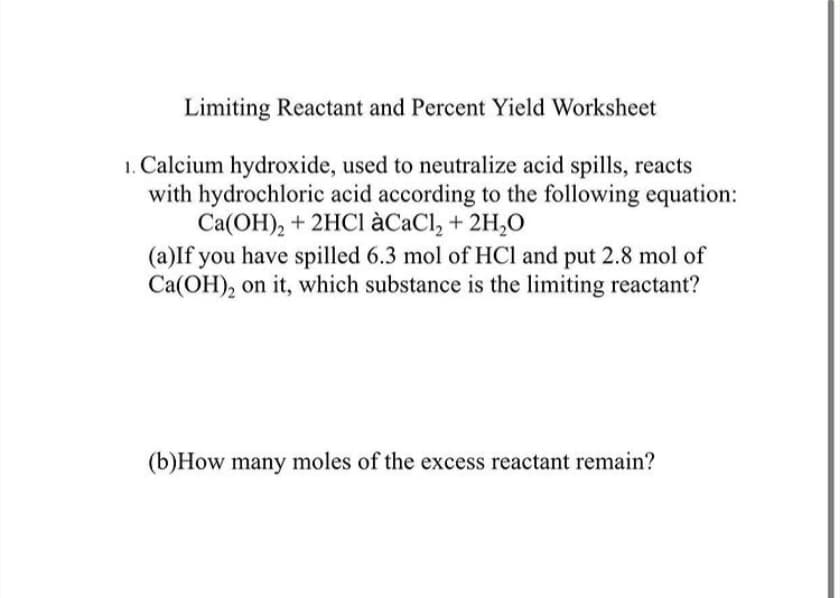 Limiting Reactant and Percent Yield Worksheet
1. Calcium hydroxide, used to neutralize acid spills, reacts
with hydrochloric acid according to the following equation:
Ca(OH), + 2HCI àCaCl, + 2H,O
(a)If you have spilled 6.3 mol of HCl and put 2.8 mol of
Ca(OH), on it, which substance is the limiting reactant?
(b)How many moles of the excess reactant remain?
