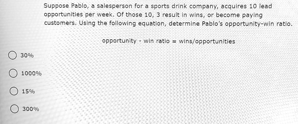 Suppose Pablo, a salesperson for a sports drink company, acquires 10 lead
opportunities per week. Of those 10, 3 result in wins, or become paying
customers. Using the following equation, determine Pablo's opportunity-win ratio.
opportunity - win ratio = wins/opportunities
30%
1000%
15%
300%
