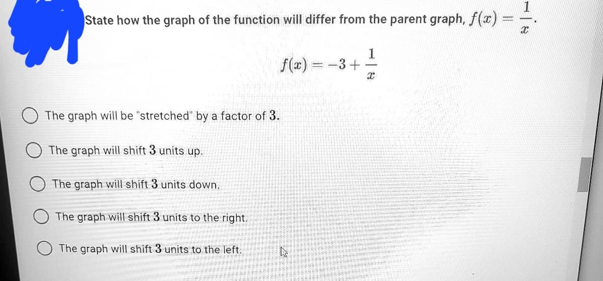 State how the graph of the function will differ from the parent graph, f(r) =
f(x)
1
-3+
The graph will be "stretched" by a factor of 3.
The graph will shift 3 units up.
The graph will shift 3 units down.
The graph will shift 3 units to the right.
The graph will shift 3 units to the left.
