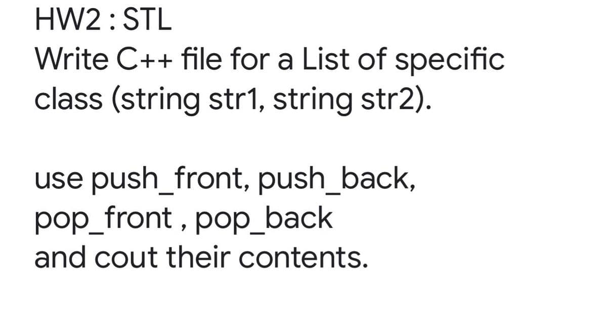 HW2 : STL
Write C++ file for a List of specific
class (string str1, string str2).
use push_front, push_back,
pop_front , pop_back
and cout their contents.
