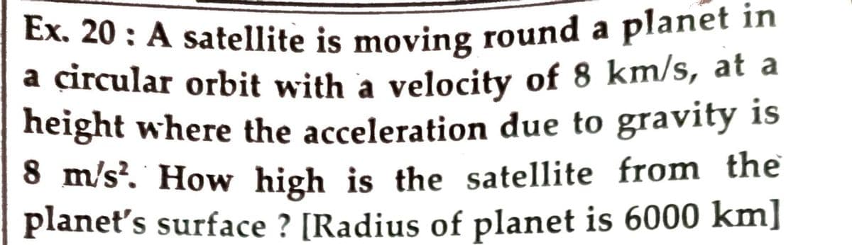 Ex. 20 : A satellite is moving round a planet in
a circular orbit with a velocity of 8 km/s, at a
height where the acceleration due to gravity is
8 m/s?. How high is the satellite from the
planet's surface ? [Radius of planet is 6000 km]
