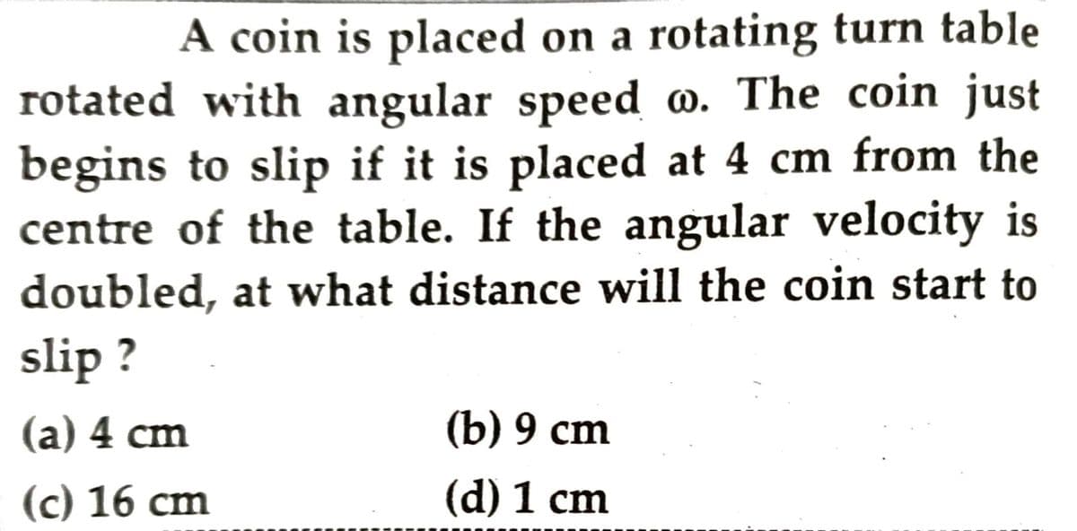 A coin is placed on a rotating turn table
rotated with angular speed o. The coin just
begins to slip if it is placed at 4 cm from the
centre of the table. If the angular velocity is
doubled, at what distance will the coin start to
slip ?
(a) 4 cm
(b) 9 сm
(c) 16 сm
(d) 1 cm
