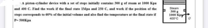 A piston-cylinder device with a set of stops initially contains 300 g of steam at 1000 Kpa
and 400 C. Find the work if the final state IMpa and 250 C, and work if the position of the
stops corresponds to 60% of the initial volume and also find the temperature at the final state if
P-500Kpa
Steam
300 g
1000 Kpy
400 C