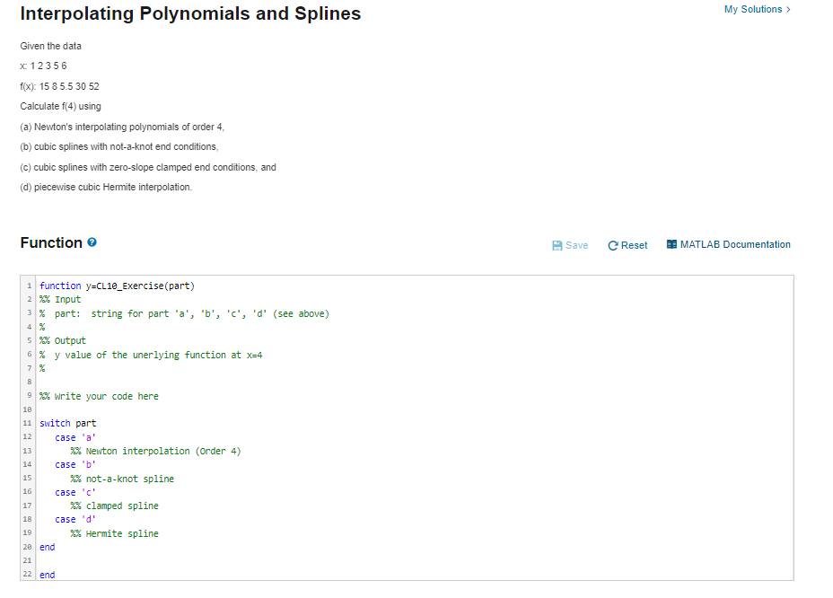 My Solutions >
Interpolating Polynomials and Splines
Given the data
x 12356
fox): 15 8 5.5 30 52
Calculate f(4) using
(a) Newton's interpolating polynomials of order 4,
(b) cubic splines with not-a-knot end conditions,
(c) cubic splines with zero-slope clamped end conditions, and
(d) piecewise cubic Hemite interpolation.
Function e
A Save
C Reset
E MATLAB Documentation
function y=CL10_Exercise(part)
2 % Input
3 % part: string for part 'a', 'b', 'c', 'd' (see above)
4 %
5 % output
6 % y value of the unerlying function at x=4
7 %
8
9 % write your code here
10
11 switch part
12
case 'a'
13
2% Newton interpolation (Order 4)
14
case 'b'
15
2% not-a-knot spline
16
case 'c'
% clamped spline
17
18
case 'd'
19
2% Hermite spline
20 end
21
22 end
