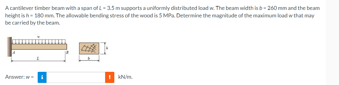 A cantilever timber beam with a span of L = 3.5 m supports a uniformly distributed load w. The beam width is b = 260 mm and the beam
height is h = 180 mm. The allowable bending stress of the wood is 5 MPa. Determine the magnitude of the maximum load w that may
be carried by the beam.
Answer: w =
i
!
kN/m.
