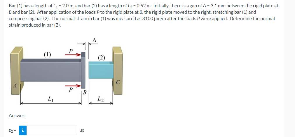 Bar (1) has a length of L1 = 2.0 m, and bar (2) has a length of L2 = 0.52 m. Initially, there is a gap of A = 3.1 mm between the rigid plate at
Band bar (2). After application of the loads P to the rigid plate at B, the rigid plate moved to the right, stretching bar (1) and
compressing bar (2). The normal strain in bar (1) was measured as 3100 µm/m after the loads P were applied. Determine the normal
strain produced in bar (2).
(1)
(2)
P
B
L1
L2
Answer:
E2 = i
με
