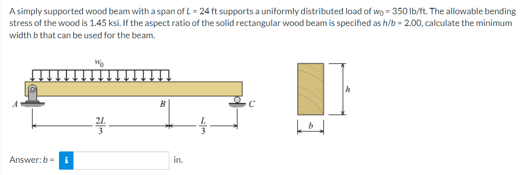 A simply supported wood beam with a span of L = 24 ft supports a uniformly distributed load of wo = 350 lb/ft. The allowable bending
stress of the wood is 1.45 ksi. If the aspect ratio of the solid rectangular wood beam is specified as h/b = 2.00, calculate the minimum
width b that can be used for the beam.
h
B
C
Answer: b = i
in.
