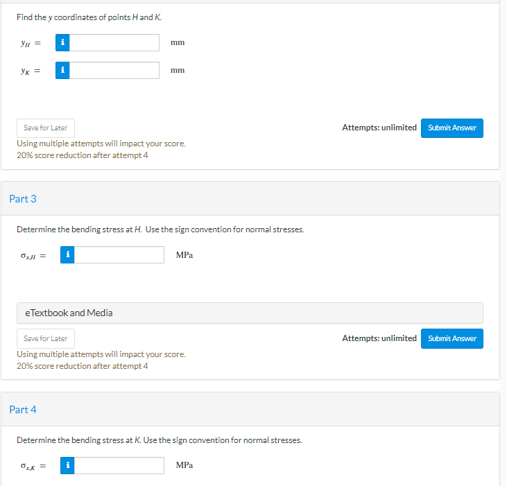 Find the y coordinates of points H and K.
yn =
mm
ук =
i
mm
Save for Later
Using multiple attempts will impact your score.
20% score reduction after attempt 4
Part 3
Determine the bending stress at H. Use the sign convention for normal stresses.
0x.ll=
MPa
eTextbook and Media
Save for Later
Using multiple attempts will impact your score.
20% score reduction after attempt 4
Part 4
Determine the bending stress at K. Use the sign convention for normal stresses.
ők =
MPa
Attempts: unlimited Submit Answer
Attempts: unlimited Submit Answer