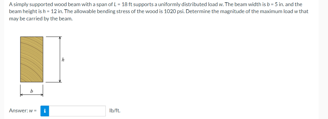 A simply supported wood beam with a span of L = 18 ft supports a uniformly distributed load w. The beam width is b = 5 in. and the
beam height is h= 12 in. The allowable bending stress of the wood is 1020 psi. Determine the magnitude of the maximum load w that
may be carried by the beam.
|h
Answer: w =
i
Ib/ft.
