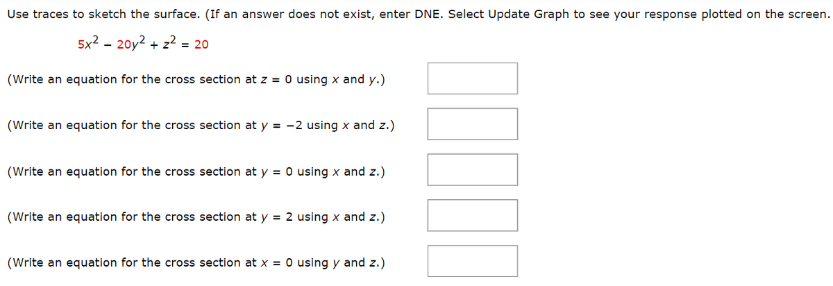 Use traces to sketch the surface. (If an answer does not exist, enter DNE. Select Update Graph to see your response plotted on the screen.
5x² - 20y² + z² = 20
(Write an equation for the cross section at z = 0 using x and y.)
(Write an equation for the cross section at y = -2 using x and z.)
(Write an equation for the cross section at y = 0 using x and z.)
(Write an equation for the cross section at y = 2 using x and z.)
(Write an equation for the cross section at x = 0 using y and z.)