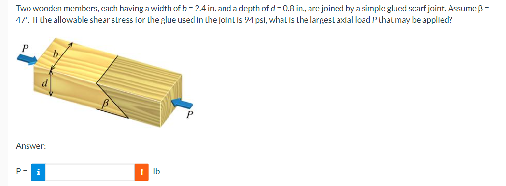 Two wooden members, each having a width of b = 2.4 in. and a depth of d = 0.8 in., are joined by a simple glued scarf joint. Assume B =
47°. If the allowable shear stress for the glue used in the joint is 94 psi, what is the largest axial load P that may be applied?
Answer:
P = i
! Ib
