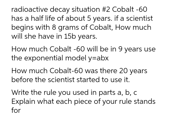 radioactive decay situation #2 Cobalt -60
has a half life of about 5 years. if a scientist
begins with 8 grams of Cobalt, How much
will she have in 15b years.
How much Cobalt -60 will be in 9 years use
the exponential model y=abx
How much Cobalt-60 was there 20 years
before the scientist started to use it.
Write the rule you used in parts a, b, c
Explain what each piece of your rule stands
for
