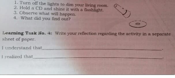 1. Turn off the lights to dim your living room.
2. Hold a CD and shine it with a flashlight.
3. Observe what will happen.
4. What did you find out?
Learning Task No. 4: Write your reflection regarding the activity in a separate
sheet of paper.
I understand that
I realized that
